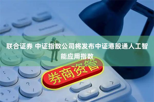 联合证券 中证指数公司将发布中证港股通人工智能应用指数