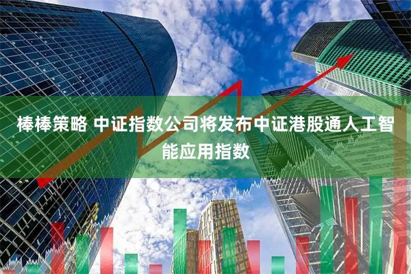 棒棒策略 中证指数公司将发布中证港股通人工智能应用指数