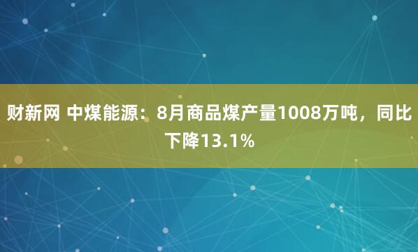 财新网 中煤能源：8月商品煤产量1008万吨，同比下降13.1%