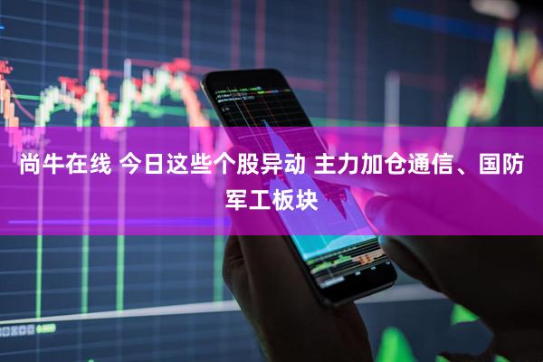尚牛在线 今日这些个股异动 主力加仓通信、国防军工板块