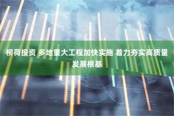 柳荷投资 多地重大工程加快实施 着力夯实高质量发展根基