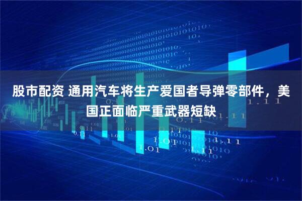 股市配资 通用汽车将生产爱国者导弹零部件，美国正面临严重武器短缺