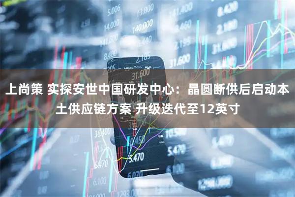 上尚策 实探安世中国研发中心：晶圆断供后启动本土供应链方案 升级迭代至12英寸