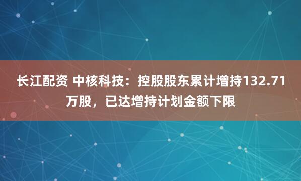 长江配资 中核科技：控股股东累计增持132.71万股，已达增持计划金额下限