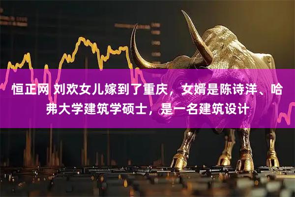 恒正网 刘欢女儿嫁到了重庆，女婿是陈诗洋、哈弗大学建筑学硕士，是一名建筑设计