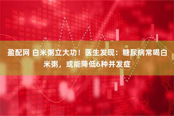 盈配网 白米粥立大功！医生发现：糖尿病常喝白米粥，或能降低6种并发症