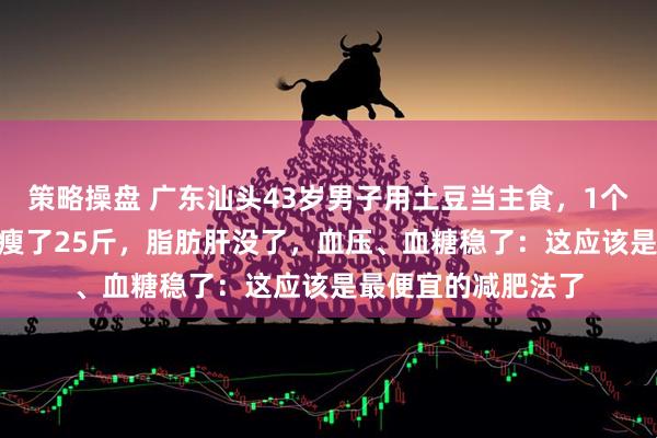 策略操盘 广东汕头43岁男子用土豆当主食，1个月花300元，半年瘦了25斤，脂肪肝没了，血压、血糖稳了：这应该是最便宜的减肥法了