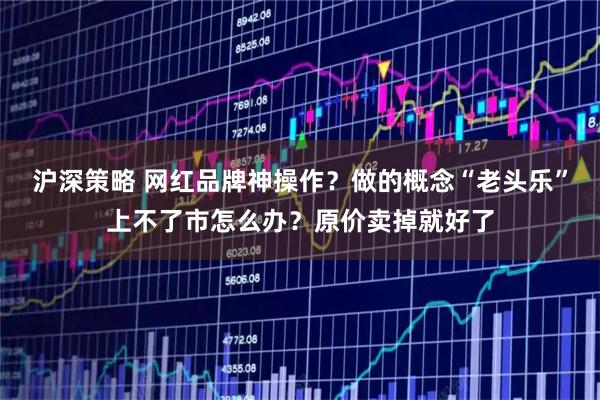 沪深策略 网红品牌神操作？做的概念“老头乐”上不了市怎么办？原价卖掉就好了
