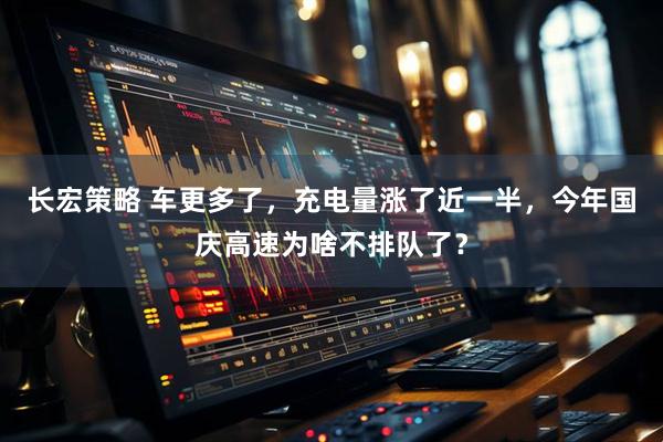 长宏策略 车更多了，充电量涨了近一半，今年国庆高速为啥不排队了？
