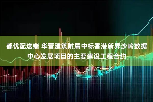 都优配送端 华营建筑附属中标香港新界沙岭数据中心发展项目的主要建设工程合约