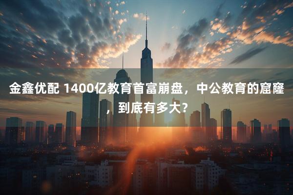 金鑫优配 1400亿教育首富崩盘，中公教育的窟窿，到底有多大？
