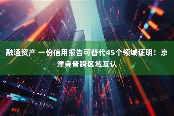 融通资产 一份信用报告可替代45个领域证明！京津冀晋跨区域互认