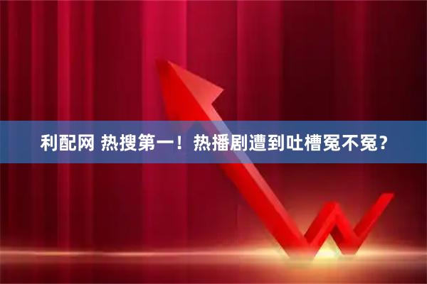 利配网 热搜第一！热播剧遭到吐槽冤不冤？