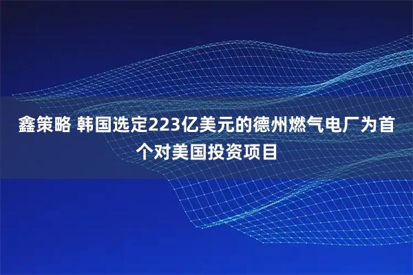 鑫策略 韩国选定223亿美元的德州燃气电厂为首个对美国投资项目