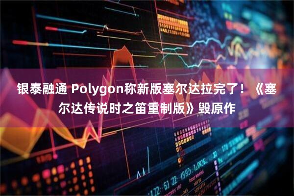 银泰融通 Polygon称新版塞尔达拉完了！《塞尔达传说时之笛重制版》毁原作