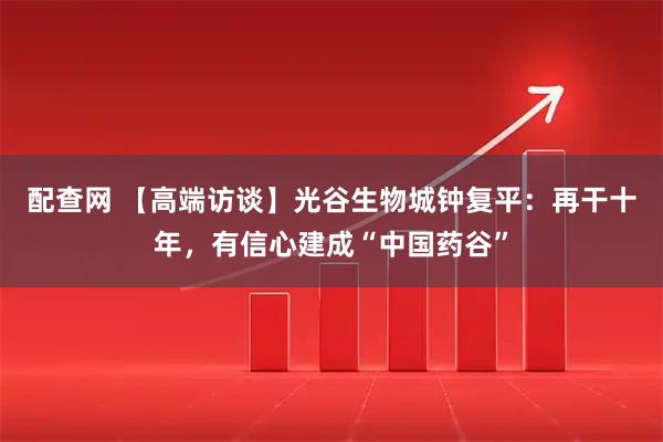 配查网 【高端访谈】光谷生物城钟复平：再干十年，有信心建成“中国药谷”
