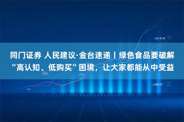 同门证券 人民建议·金台速递丨绿色食品要破解“高认知、低购买”困境，让大家都能从中受益