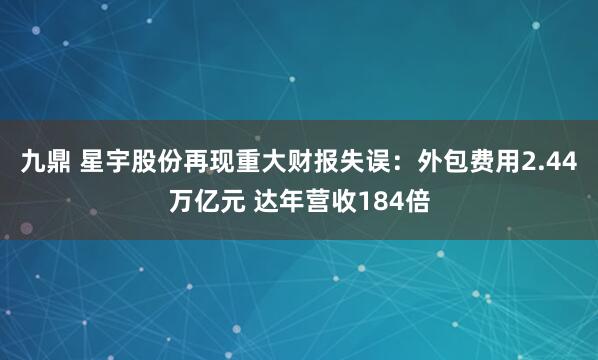 九鼎 星宇股份再现重大财报失误：外包费用2.44万亿元 达年营收184倍
