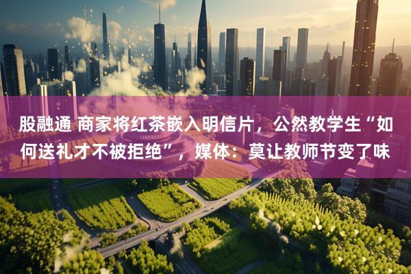 股融通 商家将红茶嵌入明信片，公然教学生“如何送礼才不被拒绝”，媒体：莫让教师节变了味