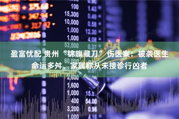 盈富忧配 贵州 “锦旗藏刀” 伤医案：被袭医生命运多舛，家属称从未接诊行凶者