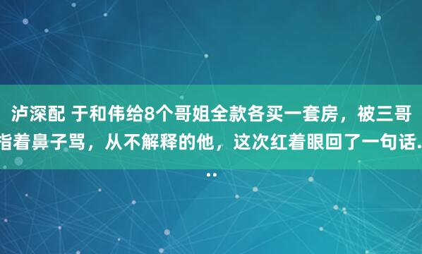 泸深配 于和伟给8个哥姐全款各买一套房，被三哥指着鼻子骂，从不解释的他，这次红着眼回了一句话..