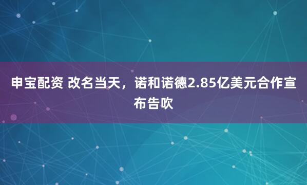 申宝配资 改名当天，诺和诺德2.85亿美元合作宣布告吹